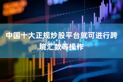 中国十大正规炒股平台就可进行跨境汇款等操作