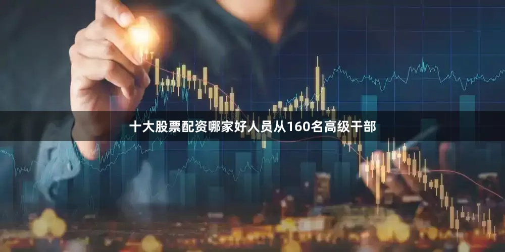 十大股票配资哪家好人员从160名高级干部