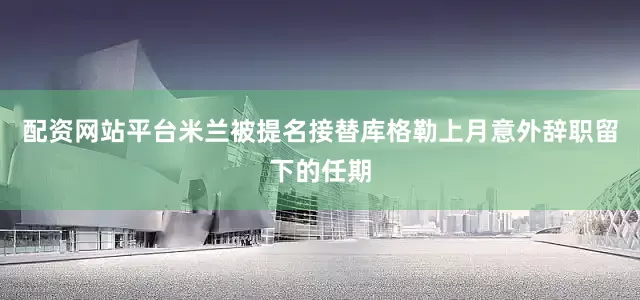 配资网站平台米兰被提名接替库格勒上月意外辞职留下的任期