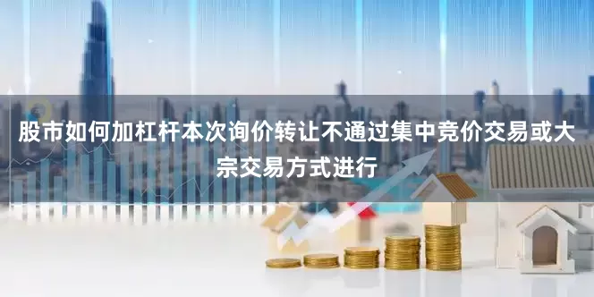 股市如何加杠杆本次询价转让不通过集中竞价交易或大宗交易方式进行