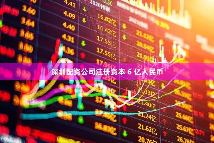 深圳配资公司注册资本 6 亿人民币